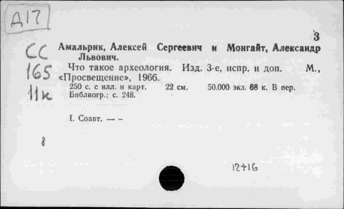 ﻿А'ЧІ
а
tes
І] к.
з Амальрик, Алексей Сергеевич к Монгайт, Александр Львович.
Что такое археология. Изд. 3-є, испр. и доп. М., «Просвещение», 1966.
250 с. с илл. и карт. 22 см. 50.000 экз. 68 к. В пер. Библиогр.: с. 248.
I. Соавт.-----
